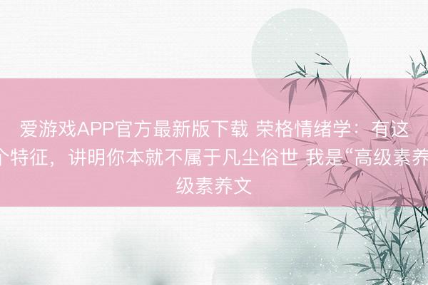 爱游戏APP官方最新版下载 荣格情绪学：有这6个特征，讲明你本就不属于凡尘俗世 我是“高级素养文