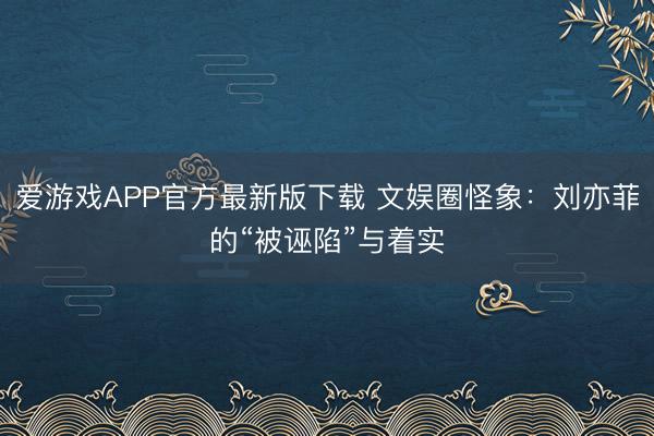 爱游戏APP官方最新版下载 文娱圈怪象:刘亦菲的“被诬陷”与着实