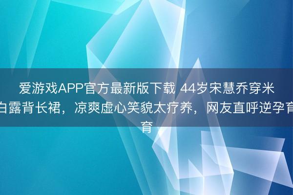 爱游戏APP官方最新版下载 44岁宋慧乔穿米白露背长裙,凉爽虚心笑貌太疗养,网友直呼逆孕育