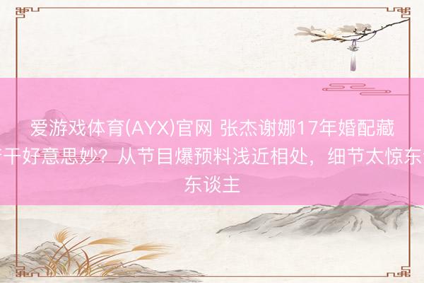 爱游戏体育(AYX)官网 张杰谢娜17年婚配藏了若干好意思妙?从节目爆预料浅近相处,细节太惊东谈主