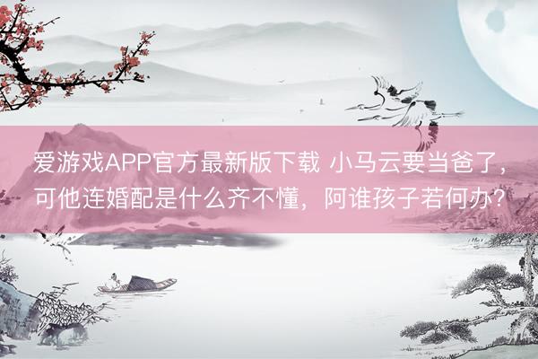 爱游戏APP官方最新版下载 小马云要当爸了,可他连婚配是什么齐不懂,阿谁孩子若何办?