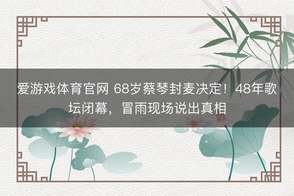 爱游戏体育官网 68岁蔡琴封麦决定!48年歌坛闭幕,冒雨现场说出真相